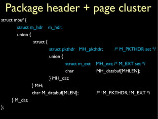 struct mbuf {
struct m_hdr m_hdr;
union {
struct {
struct pkthdr MH_pkthdr; /* M_PKTHDR set */
union {
struct m_ext MH_ext; /* M_EXT set */
char MH_databuf[MHLEN];
} MH_dat;
} MH;
char M_databuf[MLEN]; /* !M_PKTHDR, !M_EXT */
} M_dat;
};
Package header + page cluster
 