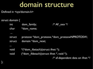 domain structure
Defined in <sys/domain.h>
struct domain {
int dom_family; /* AF_xxx */
char *dom_name;
...
struct protosw *dom_protosw,*dom_protoswNPROTOSW;
struct domain *dom_next;
...
void *(*dom_ifattach)(struct ifnet *);
void (*dom_ifdetach)(struct ifnet *, void *);
/* af-dependent data on ifnet */
};
 
