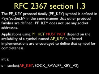 RFC 2367 section 1.3
The PF_KEY protocol family (PF_KEY) symbol is defined in
<sys/socket.h> in the same manner that other protocol
families are defined. PF_KEY does not use any socket
addresses.
Applications using PF_KEY MUST NOT depend on the
availability of a symbol named AF_KEY, but kernel
implementations are encouraged to define that symbol for
completeness.
int s;
s = socket(AF_KEY, SOCK_RAW,PF_KEY_V2);
 