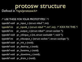 protosw structure
Defined in <sys/protosw.h>
/* USE THESE FOR YOUR PROTOTYPES ! */
typedef void pr_input_t (struct mbuf *, int);
typedef int pr_input6_t (struct mbuf **, int*, int); /* XXX FIX THIS */
typedef int pr_output_t (struct mbuf *, struct socket *);
typedef void pr_ctlinput_t (int, struct sockaddr *, void *);
typedef int pr_ctloutput_t (struct socket *, struct sockopt *);
typedef void pr_init_t (void);
typedef void pr_destroy_t (void);
typedef void pr_fasttimo_t (void);
typedef void pr_slowtimo_t (void);
typedef void pr_drain_t (void);
 