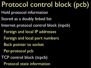 Protocol control block (pcb)
Hold protocol information
Stored as a doubly linked list
Internet protocol control block (inpcb)
Foreign and local IP addresses
Foreign and local port numbers
Back pointer to socket
Per-protocol pcb
TCP control block (tcpcb)
Protocol state information
 