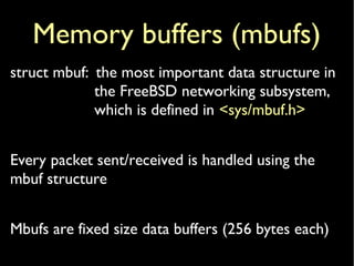 Memory buffers (mbufs)
struct mbuf: the most important data structure in
the FreeBSD networking subsystem,
which is defined in <sys/mbuf.h>
Every packet sent/received is handled using the
mbuf structure
Mbufs are fixed size data buffers (256 bytes each)
 