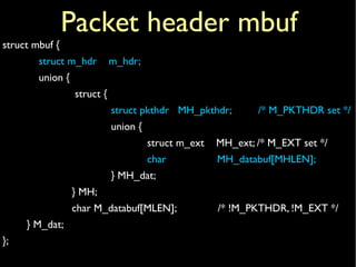 struct mbuf {
struct m_hdr m_hdr;
union {
struct {
struct pkthdr MH_pkthdr; /* M_PKTHDR set */
union {
struct m_ext MH_ext; /* M_EXT set */
char MH_databuf[MHLEN];
} MH_dat;
} MH;
char M_databuf[MLEN]; /* !M_PKTHDR, !M_EXT */
} M_dat;
};
Packet header mbuf
 