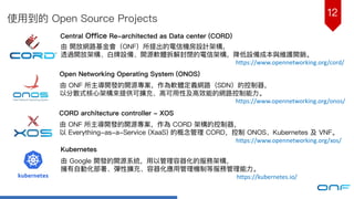 12
使⽤用到的 Open Source Projects
Central Office Re-architected as Data center (CORD)
由 開放網路路基⾦金金會（ONF）所提出的電信機房設計架構，
透過開放架構、⽩白牌設備、開源軟體拆解封閉的電信架構，降低設備成本與維護開銷。
Open Networking Operating System (ONOS)
由 ONF 所主導開發的開源專案，作為軟體定義網路路（SDN）的控制器器，
以分散式核⼼心架構來來提供可擴充、⾼高可⽤用性及⾼高效能的網路路控制能⼒力力。
CORD architecture controller - XOS
由 ONF 所主導開發的開源專案，作為 CORD 架構的控制器器，
以 Everything-as-a-Service (XaaS) 的概念管理理 CORD，控制 ONOS、Kubernetes 及 VNF。
Kubernetes
由 Google 開發的開源系統，⽤用以管理理容器器化的服務架構，
擁有⾃自動化部署、彈性擴充、容器器化應⽤用管理理機制等服務管理理能⼒力力。
https://www.opennetworking.org/cord/
https://www.opennetworking.org/onos/
https://www.opennetworking.org/xos/
https://kubernetes.io/
 