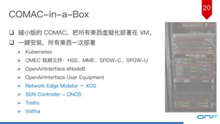 20
COMAC-in-a-Box
q 縮⼩小版的 COMAC，把所有東⻄西虛擬化部署在 VM。
q ⼀一鍵安裝，所有東⻄西⼀一次部署
Ø Kubernetes
Ø OMEC 核網元件：HSS、MME、SPGW-C、SPGW-U
Ø OpenAirInterface eNodeB
Ø OpenAirInterface User Equipment
Ø Network Edge Midator – XOS
Ø SDN Controller - ONOS
Ø Trellis
Ø Voltha
 