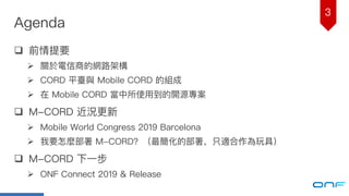 3
Agenda
q 前情提要
Ø 關於電信商的網路路架構
Ø CORD 平臺與 Mobile CORD 的組成
Ø 在 Mobile CORD 當中所使⽤用到的開源專案
q M-CORD 近況更更新
Ø Mobile World Congress 2019 Barcelona
Ø 我要怎麼部署 M-CORD？（最簡化的部署，只適合作為玩具）
q M-CORD 下⼀一步
Ø ONF Connect 2019 & Release
 