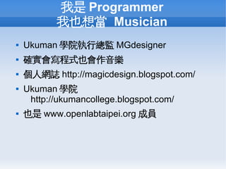 我是 Programmer
           我也想當 Musician
   Ukuman 學院執行總監 MGdesigner
   確實會寫程式也會作音樂
   個人網誌 http://magicdesign.blogspot.com/
   Ukuman 學院
     http://ukumancollege.blogspot.com/
   也是 www.openlabtaipei.org 成員
 