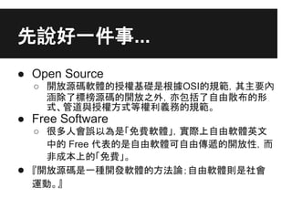 先說好一件事...
● Open Source
○ 開放源碼軟體的授權基礎是根據OSI的規範，其主要內
涵除了標榜源碼的開放之外，亦包括了自由散布的形
式、管道與授權方式等權利義務的規範。
● Free Software
○ 很多人會誤以為是「...