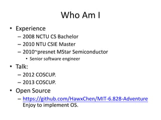 Who Am I
• Experience
– 2008 NCTU CS Bachelor
– 2010 NTU CSIE Master
– 2010~presnet MStar Semiconductor
• Senior software ...