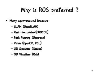 Why is ROS preferred ?
10
• Many open-sourced libraries
– SLAM (OpenSLAM)
– Real-time control(OROCOS)
– Path Planning (Openrave)
– Vision (OpenCV, PCL)
– 3D Simulator (Gazebo)
– 3D Visualizer (Rviz)
 
