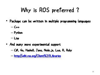 Why is ROS preferred ?
11
• Package can be written in multiple programming languages
– C++
– Python
– Lisp
• And many more experimental support
– C#, Go, Haskell, Java, Node.js, Lua, R, Ruby
– http://wiki.ros.org/Client%20Libraries
 