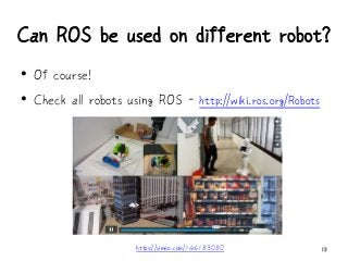 Can ROS be used on different robot?
12
• Of course!
• Check all robots using ROS - http://wiki.ros.org/Robots
https://vimeo.com/146183080
 