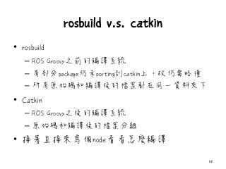 rosbuild v.s. catkin
• rosbuild
– ROS Groovy之前的編譯系統
– 有部分package仍未porting到catkin上，故仍需略懂
– 所有原始碼和編譯後的檔案都在同一資料夾下
• Catkin
– ROS Groovy之後的編譯系統
– 原始碼和編譯後的檔案分離
• 接著直接來寫個node看看怎麼編譯
16
 