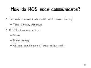 How do ROS node communicate?
• Let nodes communicates with each other directly
– Topic, Service, ActionLib
• If ROS does not exists
– Socket
– Shared memory
– We have to take care of these tedious work.
23
 