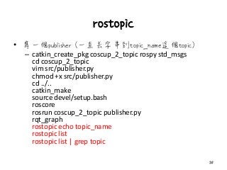 rostopic
• 寫一個publisher (一直丟字串到topic_name這個topic)
– catkin_create_pkg coscup_2_topic rospy std_msgs
cd coscup_2_topic
vim src/publisher.py
chmod +x src/publisher.py
cd ../..
catkin_make
source devel/setup.bash
roscore
rosrun coscup_2_topic publisher.py
rqt_graph
rostopic echo topic_name
rostopic list
rostopic list | grep topic
25
 