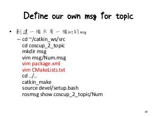 Define our own msg for topic
• 創建一個只有一個int的msg
– cd ~/catkin_ws/src
cd coscup_2_topic
mkdir msg
vim msg/Num.msg
vim package.xml
vim CMakeLists.txt
cd ../..
catkin_make
source devel/setup.bash
rosmsg show coscup_2_topic/Num
30
 