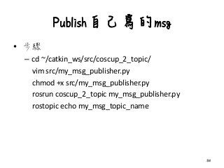 Publish自己寫的msg
• 步驟
– cd ~/catkin_ws/src/coscup_2_topic/
vim src/my_msg_publisher.py
chmod +x src/my_msg_publisher.py
rosrun coscup_2_topic my_msg_publisher.py
rostopic echo my_msg_topic_name
34
 