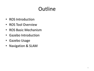 Outline
• ROS Introduction
• ROS Basic Mechanism
• ROS Tool Overview
• Gazebo Introduction
• Gazebo Usage
• Navigation & SLAM
4
 