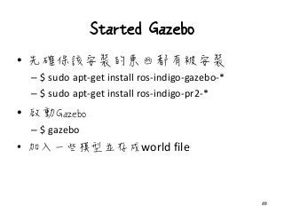 Started Gazebo
• 先確保該安裝的東西都有被安裝
– $ sudo apt-get install ros-indigo-gazebo-*
– $ sudo apt-get install ros-indigo-pr2-*
• 啟動Gazebo
– $ gazebo
• 加入一些模型並存成world file
50
 