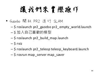讓我們來實際操作
• Gazebo 開啟 PR2 進行 SLAM
– $ roslaunch pr2_gazebo pr2_empty_world.launch
– $ 加入自己喜歡的模型
– $ roslaunch pr2_build_map.launch
– $ rviz
– $ roslaunch pr2_teleop teleop_keyboard.launch
– $ rosrun map_server map_saver
54
 