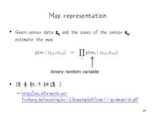 Map representation
• Given sensor data zt and the poses of the sensor xt,
estimate the map
• 推導就不細講了
– http://ais.informatik.uni-
freiburg.de/teaching/ws12/mapping/pdf/slam11-gridmaps-4.pdf
57
 
