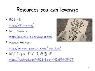 Resources you can leverage
• ROS wiki
http://wiki.ros.org/
• ROS Answers
http://answers.ros.org/questions/
• Gazebo Answers
http://answers.gazebosim.org/questions/
• ROS Taipei 中文資源整理
https://hackpad.com/-ROS-Blog--lnDeWhHXH4T
58
 