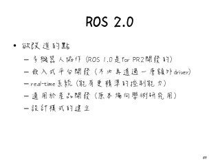 ROS 2.0
• 欲改進的點
– 多機器人協作 (ROS 1.0是for PR2開發的)
– 嵌入式平台開發 (不必再透過一層額外driver)
– real-time系統 (能有更精準的控制能力)
– 適用於產品開發 (原本偏向學術研究用)
– 設計模式的建立
59
 
