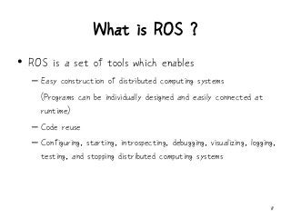 What is ROS ?
8
• ROS is a set of tools which enables
– Easy construction of distributed computing systems
(Programs can be individually designed and easily connected at
runtime)
– Code reuse
– Configuring, starting, introspecting, debugging, visualizing, logging,
testing, and stopping distributed computing systems
 