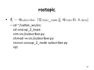 rostopic
• 寫一個subscriber (從topic_name這個topic取出data)
– cd ~/catkin_ws/src
cd coscup_2_topic
vim src/subscriber.py
chmod +x src/subscriber.py
rosrun coscup_2_node subscriber.py
rqt
27
 