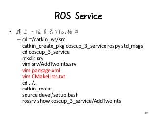 ROS Service
• 建立一個自己的srv格式
– cd ~/catkin_ws/src
catkin_create_pkg coscup_3_service rospy std_msgs
cd coscup_3_service
mkdir srv
vim srv/AddTwoInts.srv
vim package.xml
vim CMakeLists.txt
cd ../..
catkin_make
source devel/setup.bash
rossrv show coscup_3_service/AddTwoInts
39
 