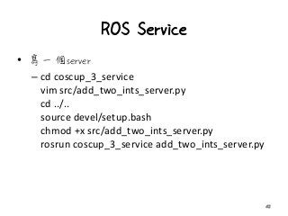 ROS Service
• 寫一個server
– cd coscup_3_service
vim src/add_two_ints_server.py
cd ../..
source devel/setup.bash
chmod +x src/add_two_ints_server.py
rosrun coscup_3_service add_two_ints_server.py
42
 