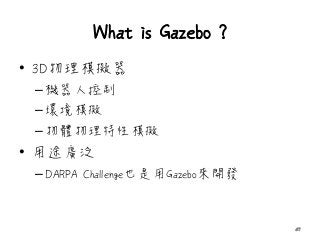 What is Gazebo ?
• 3D物理模擬器
–機器人控制
–環境模擬
–物體物理特性模擬
• 用途廣泛
–DARPA Challenge也是用Gazebo來開發
47
 