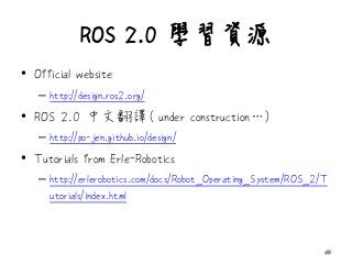ROS 2.0 學習資源
• Official website
– http://design.ros2.org/
• ROS 2.0 中文翻譯( under construction…)
– http://po-jen.github.io/design/
• Tutorials from Erle-Robotics
– http://erlerobotics.com/docs/Robot_Operating_System/ROS_2/T
utorials/index.html
60
 