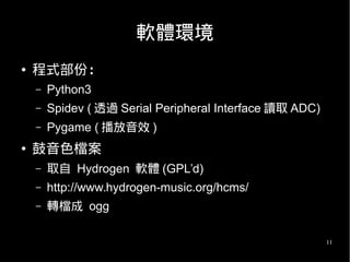 11
軟體環境
● 程式部份：
– Python3
– Spidev ( 透過 Serial Peripheral Interface 讀取 ADC)
– Pygame ( 播放音效 )
● 鼓音色檔案
– 取自 Hydrogen 軟體 (GPL’d)
– http://www.hydrogen-music.org/hcms/
– 轉檔成 ogg
 