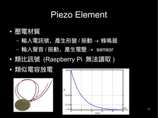 12
Piezo Element
● 壓電材質
– 輸入電訊號，產生形變 / 振動 → 蜂鳴器
– 輸入聲音 / 振動，產生電壓 → sensor
● 類比訊號 (Raspberry Pi 無法讀取 )
● 類似電容放電
 