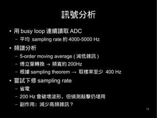 15
訊號分析
● 用 busy loop 連續讀取 ADC
– 平均 sampling rate 約 4000-5000 Hz
● 頻譜分析
– 5-order moving average ( 減低雜訊 )
– 傅立葉轉換 → 頻寬約 200Hz
– 根據 sampling theorem → 取樣率至少 400 Hz
● 嘗試下修 sampling rate
– 省電
– 200 Hz 會破壞波形，但偵測敲擊仍堪用
– 副作用：減少高頻雜訊 ?
 