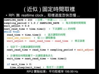 18
( 近似 ) 固定時間取樣
SAMPLING_RATE = 200 # 目標 : 一秒讀 ADC 200 次
sampling_period = 1.0 / SAMPLING_RATE # 每次取樣時間間隔
wait_adjust = 0.0
next_read_time = time.time() # 下次讀取 spi 的時間
while True:
read_time = time.time() # 這次讀取的時間
read_adc_value() # 從 ADC 讀取數值
wait_adjust = next_read_time – read_time # 修正誤差
# 估計下一次應該讀取的時間
next_read_time = read_time + sampling_period + wait_adjust
# 計算現在時間距離下一次讀取還有多久
wait_time = next_read_time - time.time()
if wait_time > 0:
time.sleep(wait_time) # 等待下一次讀取
● RPi 無 realtime clock ，取樣速度忽快忽慢 ...
RPi2 實驗結果：平均取樣率 199.99 Hz
 