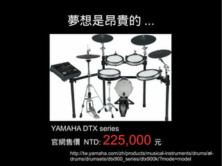 5
夢想是昂貴的 ...
http://tw.yamaha.com/zh/products/musical-instruments/drums/el-
drums/drumsets/dtx900_series/dtx900k/?mode=model
YAMAHA DTX series
官網售價 NTD: 225,000 元
 