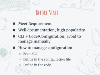 Before Start...
✖ Meet Requirement
✖ Well documentation, high popularity
✖ CLI + Code/Configuration, avoid to
manage manually
✖ How to manage configuration
○ From CLI
○ Define in the configuration file
○ Define in the code
 