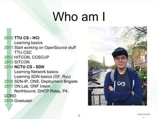COSCUP 2018
x
Who am I
2010 TTU CS - HCI
Learning basics
2011 Start working on OpenSource stuff
TTU CSC
2012 HITCON, COSCUP
2013 SITCON
2014 NCTU CS - SDN
Learning Network basics
Learning SDN basics (OF, Ryu)
2016 SDN-IP, ONS, Deployment Brigade
2017 ON.Lab, ONF Intern
Northbound, DHCP Relay, P4,
CORD
2018 Graduate!
2
 