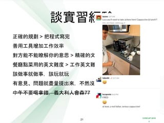 COSCUP 2018
x
正確的規劃 > 把程式寫完
善用工具增加工作效率
對方能不能瞭解你的意思 > 精確的文法
餐廳點菜用的英文難度 > 工作英文難度
該做事就做事，該玩就玩
有意見、問題就盡量提出來，不然沒有人會理你
中午不要喝拿鐵，義大利人會森77
談實習經驗
21
 