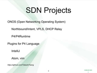 COSCUP 2018
x
SDN Projects
ONOS (Open Networking Operating System)
Northbound/Intent, VPLS, DHCP Relay
P4/P4Runtime
Plugins for P4 Language
IntelliJ
Atom, vim
https://github.com/TakeshiTseng
3
 