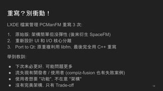 重寫？別衝動！
LXDE 檔案管理 PCManFM 重寫 3 次:
1. 原始版: 架構簡單但沒彈性 (後來衍生 SpaceFM)
2. 重新設計 UI 和 I/O 核心分離
3. Port to Qt: 原重複利用 libfm，最後完全用 C++ 重寫
學到教訓:
● 下次未必更好，可能問題更多
● 流失現有開發者 / 使用者 (compiz-fusion 也有失敗案例)
● 使用者想要 "功能"，不在意 "架構"
● 沒有完美架構，只有 Trade-off 14
 