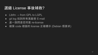 選錯 License 事後補救?
● Libfm → from GPL to LGPL
● git log 找到所有貢獻者 E-mail
● 逐一詢問是否同意 re-license
● 確保 code 裡面的 license 正確標示 (Debian 很要求)
17
 