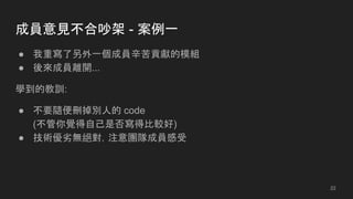 成員意見不合吵架 - 案例一
● 我重寫了另外一個成員辛苦貢獻的模組
● 後來成員離開...
學到的教訓:
● 不要隨便刪掉別人的 code
(不管你覺得自己是否寫得比較好)
● 技術優劣無絕對，注意團隊成員感受
22
 
