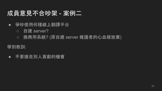 成員意見不合吵架 - 案例二
● 爭吵使用何種線上翻譯平台
○ 自建 server?
○ 換商用系統? (原自建 server 維護者的心血被放棄)
學到教訓:
● 不要搶走別人貢獻的機會
23
 