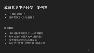 成員意見不合吵架 - 案例三
● UI 該如何設計？
● 誰的實做方式比較優越？
學到教訓：
● 沒有絕對正確的設計 → 有錯再改
● 別爭執芝麻綠豆大的事 (看長遠)
● 成功的 teamwork 來自妥協
● 各自提出實做，理性討論，輪流退讓
24
 