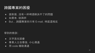 跨國專案的困擾
● 面對面，沒有一杯啤酒解決不了的問題
● 如果有，就兩杯
● But… 跨國專案你只有 E-mail，時區還相反
學到的教訓：
● 文字易生誤會
● 專業人士自尊強，小心溝通
● 用 code 輔助溝通
26
 