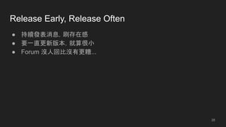 Release Early, Release Often
● 持續發表消息，刷存在感
● 要一直更新版本，就算很小
● Forum 沒人回比沒有更糟...
28
 