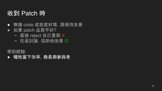 收到 Patch 時
● 無論 code 或態度好壞，請保持友善
● 如果 patch 品質不好?
− 直接 reject 自己重寫 X
− 往返討論，協助他改善 O
學到經驗:
● 犧牲當下效率，換長期參與者
29
 